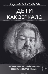 Андрей Максимов - Дети как зеркало. Как подружиться с собственным ребенком, меняясь самому