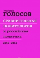 Григорий Голосов - Сравнительная политология и российская политика. 2010 - 2015