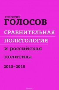 Григорий Голосов - Сравнительная политология и российская политика. 2010 - 2015