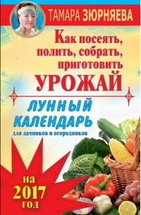Зюрняева Тамара - Лунный календарь для дачников и огородников на 2017 год. Как посеять полить, собрать, приготовить урожай