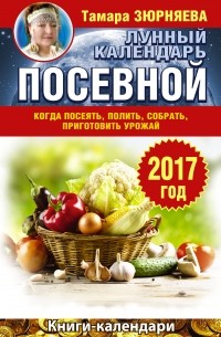 Зюрняева Тамара - Лунный посевной календарь. Когда посеять, полить, собрать, приготовить урожай. 2017 год
