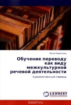 Юлия Привалова - Обучение переводу как виду межкультурной речевой деятельности. Художественный перевод