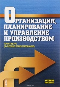  - Организация, планирование и управление производством. Практикум (курсовое проектирование). Учебное пособие