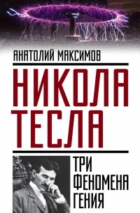 Анатолий Максимов - Никола Тесла. Три феномена гения