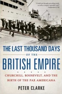 Peter Clarke - The Last Thousand Days of the British Empire: Churchill, Roosevelt, and the Birth of the Pax Americana