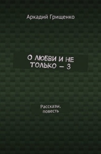 Аркадий Александрович Грищенко - О любви и не только – 3. Рассказы, повесть