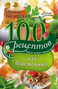 Ирина Вечерская - 100 рецептов питания для беременных. Вкусно, полезно, душевно, целебно