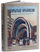  - Скрытый урбанизм. Архитектура и дизайн Московского метро. 1935-2015