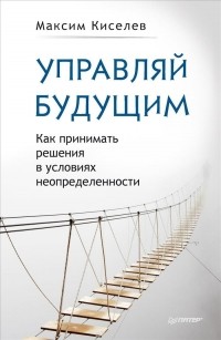 Максим Киселев - Управляй будущим. Как принимать решения в условиях неопределенности