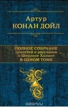 Артур Конан Дойл - Полное собрание повестей и рассказов о Шерлоке Холмсе в одном томе (сборник)