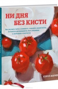 Кэрол Марин - Ни дня без кисти. Как рисовать часто и понемногу, сохранять свежий взгляд, не бояться экспериментов, быть уверенным и свободным в творчестве