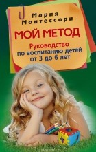 Мария Монтессори - Мой метод. Руководство по воспитанию детей от 3 до 6 лет