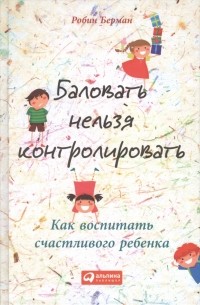 Робин Берман - Баловать нельзя контролировать. Как воспитать счастливого ребенка