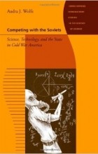 Audra J. Wolfe - Competing with the Soviets - Science, Technology, and the State in Cold War America