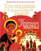 Священник Александр Лазебный - Все праздники Православной Церкви. Почитаемые иконы