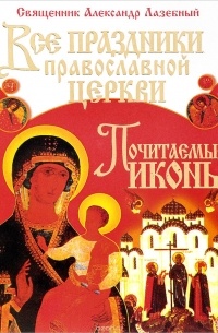 Священник Александр Лазебный - Все праздники Православной Церкви. Почитаемые иконы