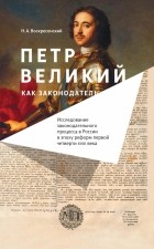 Николай Воскресенский - Петр Великий как законодатель. Исследование законодательного процесса в России в эпоху реформ первой четверти XVIII века