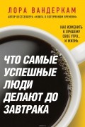 Вандеркам Лора - Что самые успешные люди делают до завтрака. Как изменить к лучшему свое утро... и жизнь