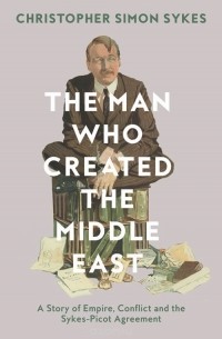 Christopher Simon Sykes - The Man Who Created The Middle East: A Story Of Empire, Conflict And The Sykes-Picot Agreement
