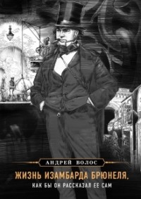 Андрей Волос - Жизнь Изамбарда Брюнеля, как бы он рассказал её сам