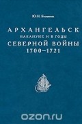 Ю. Н. Беспятых - Архангельск накануне и в годы Северной войны 1700-1721