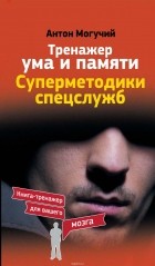 Могучий Антон - Тренажер ума и памяти. Суперметодики спецслужб