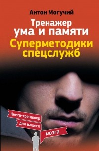 Могучий Антон - Тренажер ума и памяти. Суперметодики спецслужб