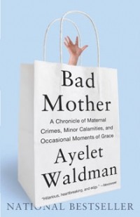 Ayelet Waldman - Bad Mother: A Chronicle of Maternal Crimes, Minor Calamities, and Occasional Moments of Grace
