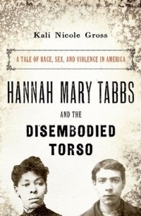 Кали Николь Гросс - Hannah Mary Tabbs and the Disembodied Torso: A Tale of Race, Sex, and Violence in America