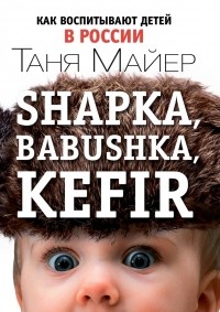 Таня Майер - Shapka, Babushka, Kefir. Как воспитывают детей в России