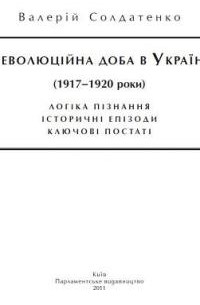 Валерий Солдатенко - Революційна доба в Україні (1917-1920 роки): логіка пізнання,історичні постаті,ключові епізоди.