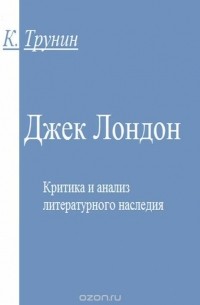 Константин Трунин - Джек Лондон. Критика и анализ литературного наследия