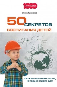 Елена Южакова - 50 секретов воспитания детей, или Как воспитать сына, который строит дом