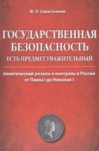 Ф. Л. Севастьянов - Государственная безопасность есть предмет уважительный. Политический розыск и контроль в России от Павла I до Николая I