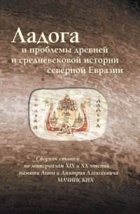  - Ладога и проблемы древней и средневековой истории северной Евразии. Сборник статей. По материалам XIX и XX чтений памяти Анны и Дмитрия Алексеевича Мачинских