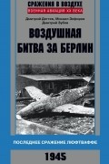 Воздушная битва за Берлин. Последнее сражение люфтваффе. 1945