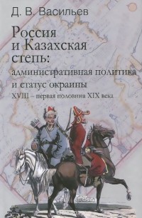 Дмитрий Васильев - Россия и Казахская степь. Административная политика и статус окраины XVIII - первая половина XIX века