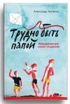 Александр Ткаченко - Трудно быть папой. Невыдуманные уроки отцовства