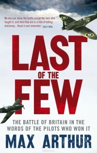 Max Arthur - Last of the Few: The Battle of Britain in the Words of the Pilots Who Won It