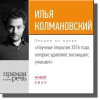 Илья Колмановский - Лекция «Научные открытия 2016 года, которые удивляют, восхищают, ужасают»