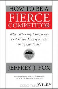 Jeffrey J. Fox - How to Be a Fierce Competitor: What Winning Companies and Great Managers Do in Tough Times