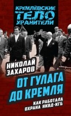 Николай Захаров - От ГУЛАГа до Кремля. Как работала охрана НКВД – КГБ