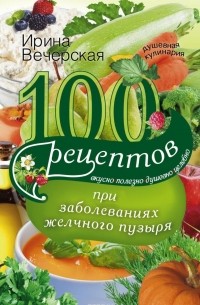 Ирина Вечерская - 100 рецептов при заболеваниях желчного пузыря. Вкусно, полезно, душевно, целебно