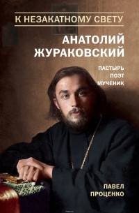 Проценко Павел Григорьевич - К незакатному Свету. Анатолий Жураковский. Пастырь, поэт, мученик