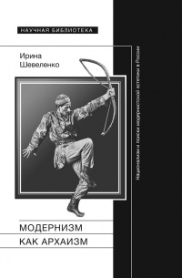 Ирина Шевеленко - Модернизм как архаизм. Национализм и поиски модернистской эстетики в России