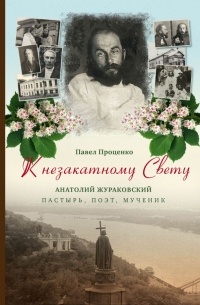 Павел Проценко - К незакатному Свету. Анатолий Жураковский. Пастырь, поэт, мученик