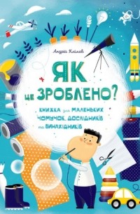 Андрей Климов - Як це зроблено? Книга для маленьких чомучок, дослідників і винахідників