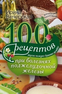 Ирина Вечерская - 100 рецептов при болезнях поджелудочной железы. Вкусно, полезно, душевно, целебно