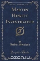 Артур Моррисон - Martin Hewitt Investigator (Classic Reprint)