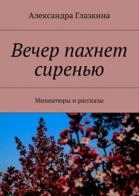 Александра Глазкина - Вечер пахнет сиренью. Миниатюры и рассказы